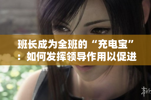 班長成為全班的“充電寶”：如何發(fā)揮領(lǐng)導作用以促進集體成長