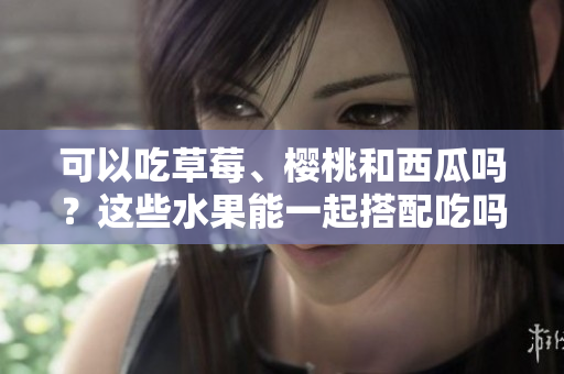 可以吃草莓、櫻桃和西瓜嗎？這些水果能一起搭配吃嗎？
