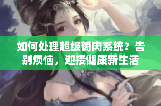 如何處理超級胬肉系統(tǒng)？告別煩惱，迎接健康新生活