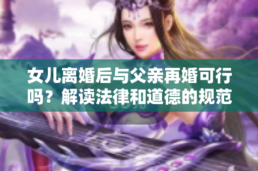 女兒離婚后與父親再婚可行嗎？解讀法律和道德的規(guī)范
