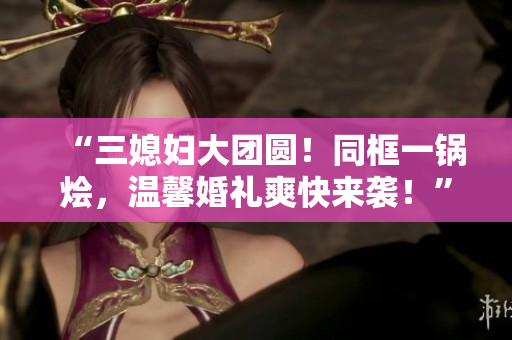 “三媳婦大團(tuán)圓！同框一鍋燴，溫馨婚禮爽快來襲！”