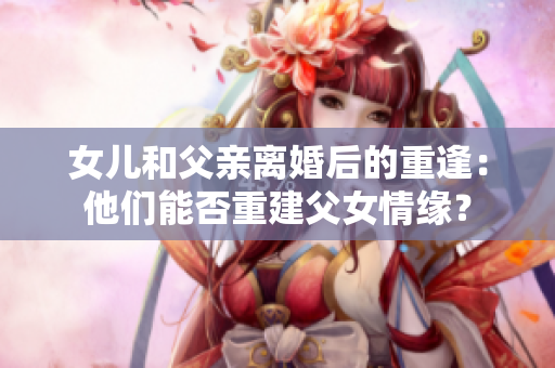 女兒和父親離婚后的重逢：他們能否重建父女情緣？