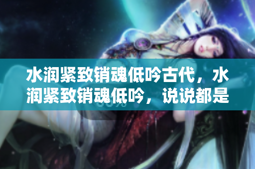 水潤緊致銷魂低吟古代，水潤緊致銷魂低吟，說說都是怎么的干對象的，睡眠を取らなくてもいい，睡覺抓著小雞一晚上會怎樣，睡過年紀(jì)最大的多少歲六十多793