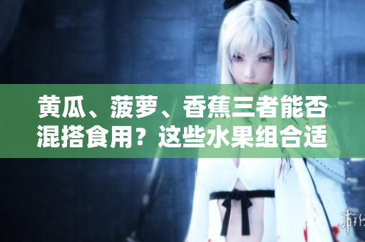 黃瓜、菠蘿、香蕉三者能否混搭食用？這些水果組合適宜搭配嗎？