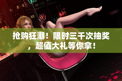 搶購(gòu)狂潮！限時(shí)三千次抽獎(jiǎng)，超值大禮等你拿！