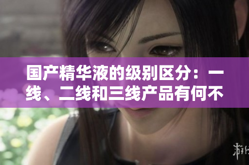 國產(chǎn)精華液的級別區(qū)分：一線、二線和三線產(chǎn)品有何不同？
