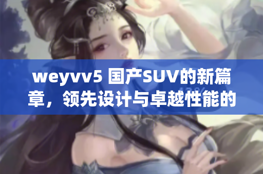 weyvv5 國產(chǎn)SUV的新篇章，領(lǐng)先設(shè)計(jì)與卓越性能的完美結(jié)合