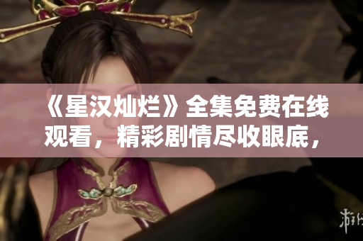《星漢燦爛》全集免費(fèi)在線觀看，精彩劇情盡收眼底，不容錯(cuò)過！
