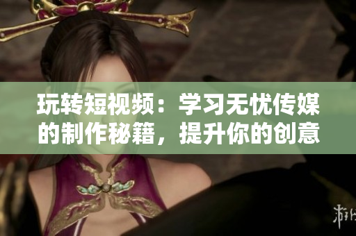 玩轉(zhuǎn)短視頻：學(xué)習(xí)無(wú)憂傳媒的制作秘籍，提升你的創(chuàng)意與技能