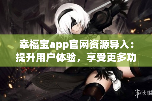 幸福寶app官網(wǎng)資源導(dǎo)入：提升用戶體驗(yàn)，享受更多功能和服務(wù)