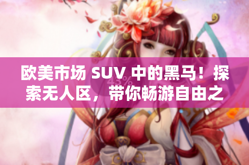 歐美市場 SUV 中的黑馬！探索無人區(qū)，帶你暢游自由之境！