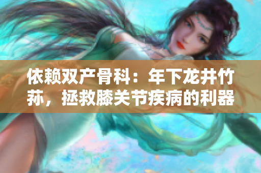 依賴雙產(chǎn)骨科：年下龍井竹蓀，拯救膝關(guān)節(jié)疾病的利器