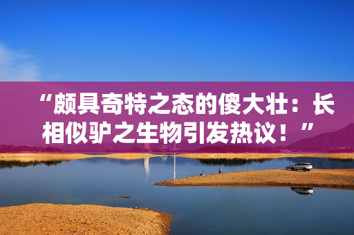 “頗具奇特之態(tài)的傻大壯：長相似驢之生物引發(fā)熱議！”