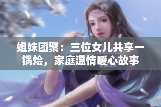 姐妹團(tuán)聚：三位女兒共享一鍋燴，家庭溫情暖心故事