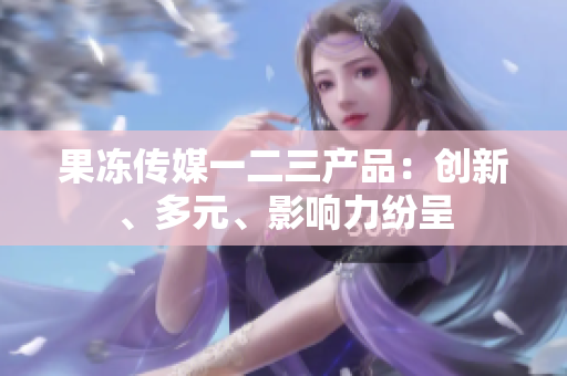 果凍傳媒一二三產(chǎn)品：創(chuàng)新、多元、影響力紛呈