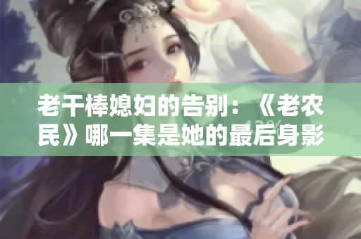 老干棒媳婦的告別：《老農(nóng)民》哪一集是她的最后身影？