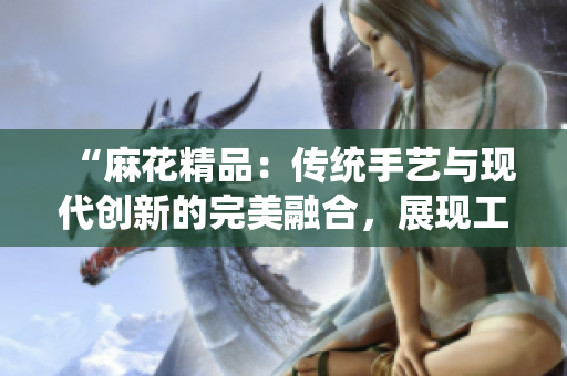 “麻花精品：傳統(tǒng)手藝與現(xiàn)代創(chuàng)新的完美融合，展現(xiàn)工藝的卓越之美與獨(dú)特魅力”