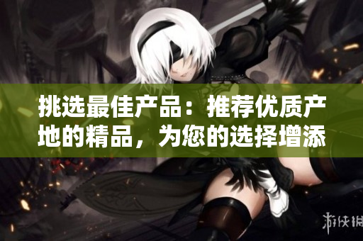 挑選最佳產(chǎn)品：推薦優(yōu)質(zhì)產(chǎn)地的精品，為您的選擇增添信心與樂趣