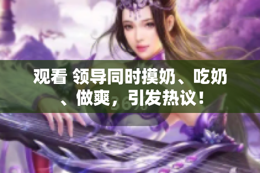 觀看 領(lǐng)導(dǎo)同時摸奶、吃奶、做爽，引發(fā)熱議！