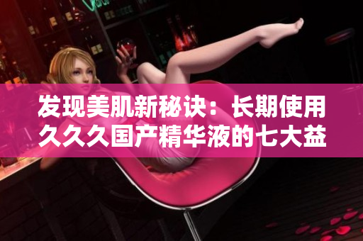發(fā)現(xiàn)美肌新秘訣：長期使用久久久國產(chǎn)精華液的七大益處，煥發(fā)肌膚光彩