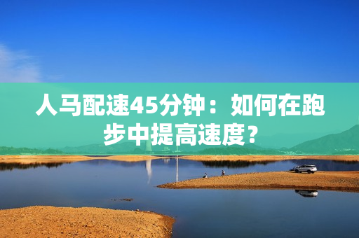 人馬配速45分鐘：如何在跑步中提高速度？