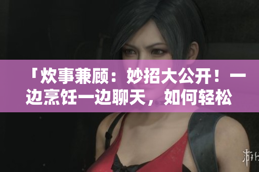 「炊事兼顧：妙招大公開！一邊烹飪一邊聊天，如何輕松享受廚房時(shí)光？」