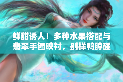 鮮甜誘人！多種水果搭配與翡翠手鐲映襯，別樣鴨脖碰撞出的獨(dú)特美味