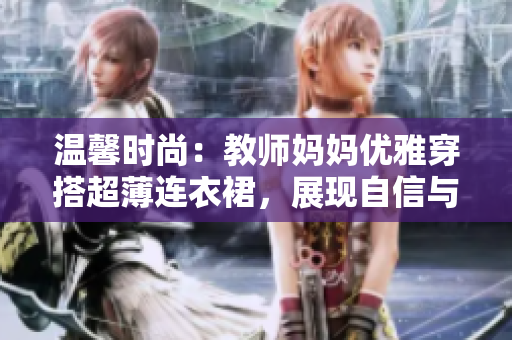 溫馨時(shí)尚：教師媽媽優(yōu)雅穿搭超薄連衣裙，展現(xiàn)自信與魅力
