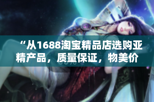 “從1688淘寶精品店選購亞精產(chǎn)品，質(zhì)量保證，物美價廉！”