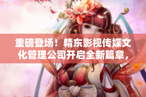 重磅登場！精東影視傳媒文化管理公司開啟全新篇章，探索影視行業(yè)未來