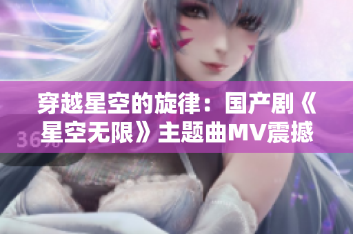 穿越星空的旋律：國產(chǎn)劇《星空無限》主題曲MV震撼上線！