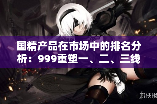 國精產(chǎn)品在市場中的排名分析：999重塑一、二、三線地位