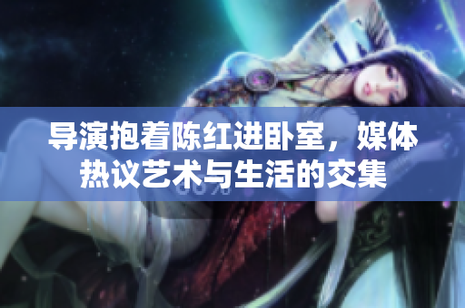 導(dǎo)演抱著陳紅進(jìn)臥室，媒體熱議藝術(shù)與生活的交集