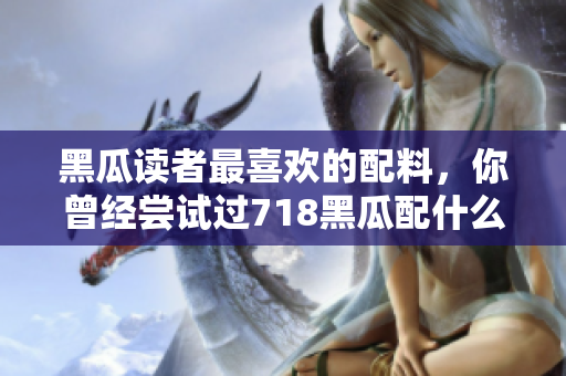 黑瓜讀者最喜歡的配料，你曾經(jīng)嘗試過718黑瓜配什么料？