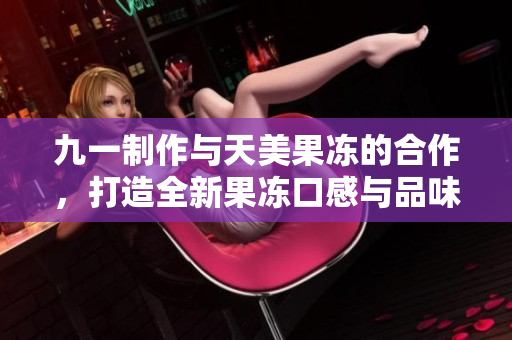 九一制作與天美果凍的合作，打造全新果凍口感與品味