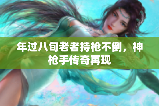年過八旬老者持槍不倒，神槍手傳奇再現(xiàn)