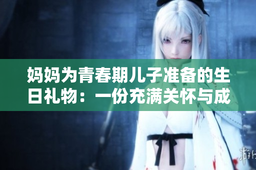 媽媽為青春期兒子準(zhǔn)備的生日禮物：一份充滿關(guān)懷與成長的特別心意