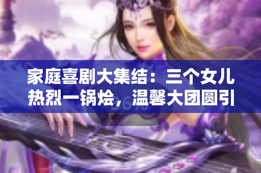 家庭喜劇大集結(jié)：三個女兒熱烈一鍋燴，溫馨大團(tuán)圓引爆笑潮流