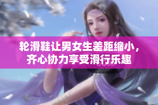 輪滑鞋讓男女生差距縮小，齊心協(xié)力享受滑行樂趣
