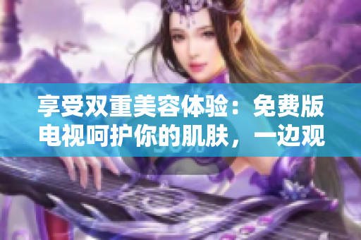 享受雙重美容體驗(yàn)：免費(fèi)版電視呵護(hù)你的肌膚，一邊觀影一邊敷面膜！