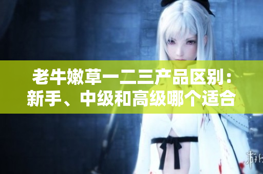 老牛嫩草一二三產(chǎn)品區(qū)別：新手、中級和高級哪個適合你？