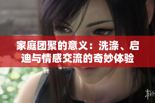 家庭團(tuán)聚的意義：洗滌、啟迪與情感交流的奇妙體驗(yàn)