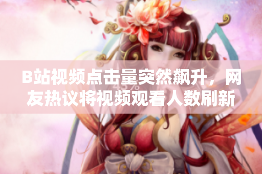 B站視頻點(diǎn)擊量突然飆升，網(wǎng)友熱議將視頻觀看人數(shù)刷新至新高