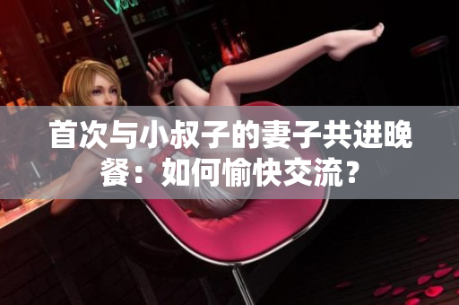 首次與小叔子的妻子共進(jìn)晚餐：如何愉快交流？