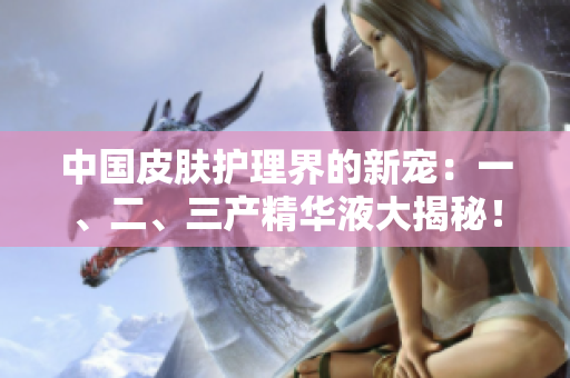 中國皮膚護理界的新寵：一、二、三產(chǎn)精華液大揭秘！