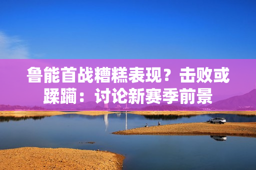 魯能首戰(zhàn)糟糕表現(xiàn)？擊敗或蹂躪：討論新賽季前景