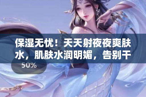保濕無憂！天天射夜夜爽膚水，肌膚水潤明媚，告別干燥煩惱！