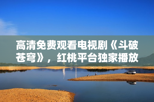 高清免費觀看電視劇《斗破蒼穹》，紅桃平臺獨家播放！
