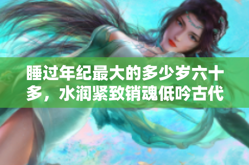 睡過(guò)年紀(jì)最大的多少歲六十多，水潤(rùn)緊致銷魂低吟古代，水潤(rùn)緊致銷魂低吟，說(shuō)說(shuō)都是怎么的干對(duì)象的，睡眠を取らなくてもいい，睡覺(jué)抓著小雞一晚上會(huì)怎樣674