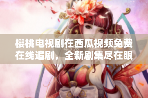 櫻桃電視劇在西瓜視頻免費在線追劇，全新劇集盡在眼前